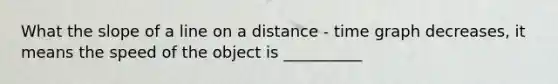 What the slope of a line on a distance - time graph decreases, it means the speed of the object is __________