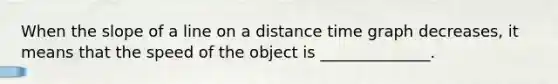 When the slope of a line on a distance time graph decreases, it means that the speed of the object is ______________.