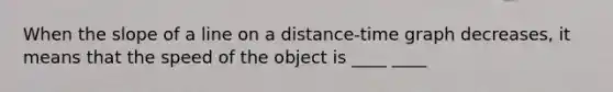 When the slope of a line on a distance-time graph decreases, it means that the speed of the object is ____ ____