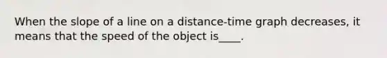 When the slope of a line on a distance-time graph decreases, it means that the speed of the object is____.