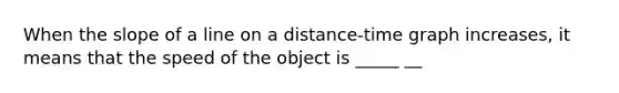 When the slope of a line on a distance-time graph increases, it means that the speed of the object is _____ __