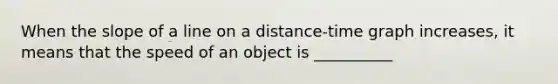 When the slope of a line on a distance-time graph increases, it means that the speed of an object is __________