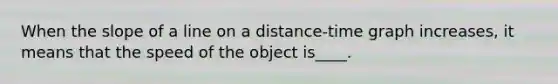 When the slope of a line on a distance-time graph increases, it means that the speed of the object is____.