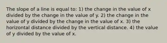 The slope of a line is equal to: 1) the change in the value of x divided by the change in the value of y. 2) the change in the value of y divided by the change in the value of x. 3) the horizontal distance divided by the vertical distance. 4) the value of y divided by the value of x.