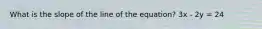 What is the slope of the line of the equation? 3x - 2y = 24