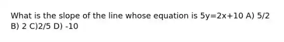 What is the slope of the line whose equation is 5y=2x+10 A) 5/2 B) 2 C)2/5 D) -10