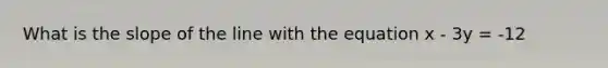 What is the slope of the line with the equation x - 3y = -12