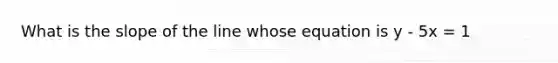 What is the slope of the line whose equation is y - 5x = 1