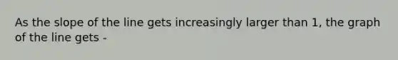 As the slope of the line gets increasingly larger than 1, the graph of the line gets -