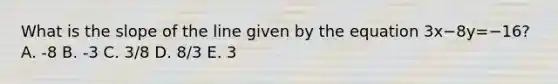 What is the slope of the line given by the equation 3x−8y=−16? A. -8 B. -3 C. 3/8 D. 8/3 E. 3