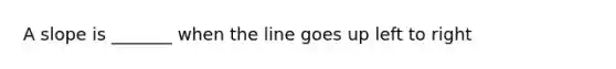 A slope is _______ when the line goes up left to right