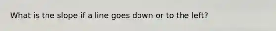 What is the slope if a line goes down or to the left?