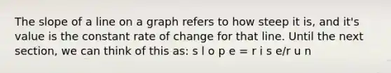 The slope of a line on a graph refers to how steep it is, and it's value is the constant rate of change for that line. Until the next section, we can think of this as: s l o p e = r i s e/r u n