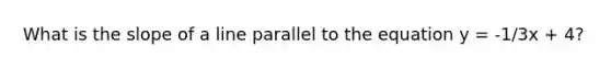 What is the slope of a line parallel to the equation y = -1/3x + 4?