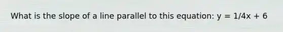 What is the slope of a line parallel to this equation: y = 1/4x + 6