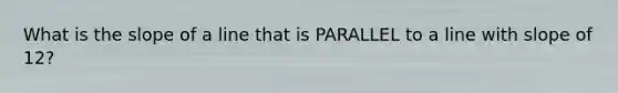 What is the slope of a line that is PARALLEL to a line with slope of 12?