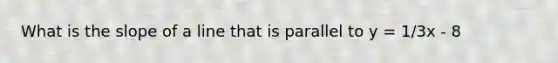 What is the slope of a line that is parallel to y = 1/3x - 8