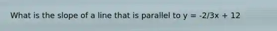 What is the slope of a line that is parallel to y = -2/3x + 12