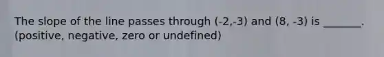 The slope of the line passes through (-2,-3) and (8, -3) is _______. (positive, negative, zero or undefined)