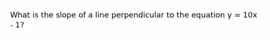 What is the slope of a line perpendicular to the equation y = 10x - 1?