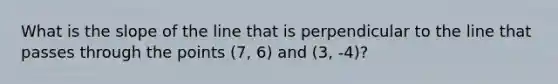 What is the slope of the line that is perpendicular to the line that passes through the points (7, 6) and (3, -4)?