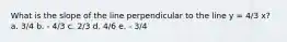 What is the slope of the line perpendicular to the line y = 4/3 x? a. 3/4 b. - 4/3 c. 2/3 d. 4/6 e. - 3/4