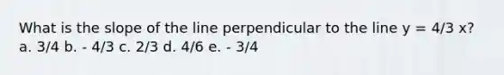 What is the slope of the line perpendicular to the line y = 4/3 x? a. 3/4 b. - 4/3 c. 2/3 d. 4/6 e. - 3/4