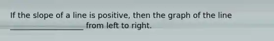If the slope of a line is positive, then the graph of the line ___________________ from left to right.