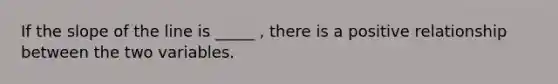 If the slope of the line is _____ , there is a positive relationship between the two variables.