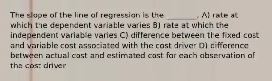 The slope of the line of regression is the ________. A) rate at which the dependent variable varies B) rate at which the independent variable varies C) difference between the fixed cost and variable cost associated with the cost driver D) difference between actual cost and estimated cost for each observation of the cost driver