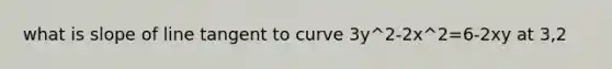 what is slope of line tangent to curve 3y^2-2x^2=6-2xy at 3,2