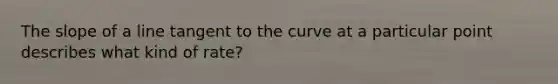 The slope of a line tangent to the curve at a particular point describes what kind of rate?