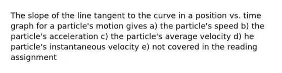 The slope of the line tangent to the curve in a position vs. time graph for a particle's motion gives a) the particle's speed b) the particle's acceleration c) the particle's average velocity d) he particle's instantaneous velocity e) not covered in the reading assignment