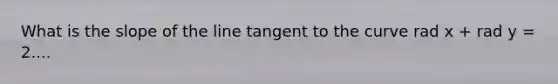 What is the slope of the line tangent to the curve rad x + rad y = 2....