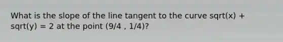 What is the slope of the line tangent to the curve sqrt(x) + sqrt(y) = 2 at the point (9/4 , 1/4)?