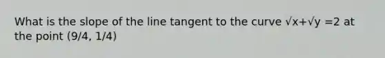 What is the slope of the line tangent to the curve √x+√y =2 at the point (9/4, 1/4)