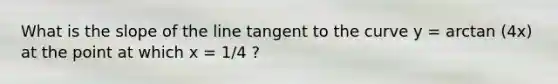 What is the slope of the line tangent to the curve y = arctan (4x) at the point at which x = 1/4 ?