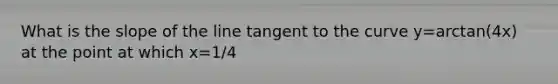 What is the slope of the line tangent to the curve y=arctan(4x) at the point at which x=1/4