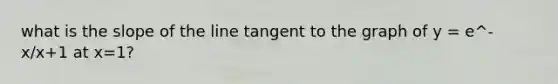 what is the slope of the line tangent to the graph of y = e^-x/x+1 at x=1?