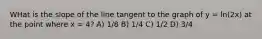 WHat is the slope of the line tangent to the graph of y = ln(2x) at the point where x = 4? A) 1/8 B) 1/4 C) 1/2 D) 3/4