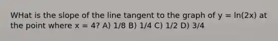 WHat is the slope of the line tangent to the graph of y = ln(2x) at the point where x = 4? A) 1/8 B) 1/4 C) 1/2 D) 3/4