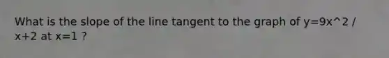 What is the slope of the line tangent to the graph of y=9x^2 / x+2 at x=1 ?