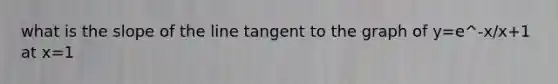 what is the slope of the line tangent to the graph of y=e^-x/x+1 at x=1