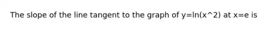 The slope of the line tangent to the graph of y=ln(x^2) at x=e is