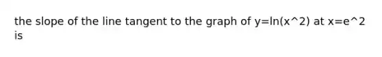 the slope of the line tangent to the graph of y=ln(x^2) at x=e^2 is