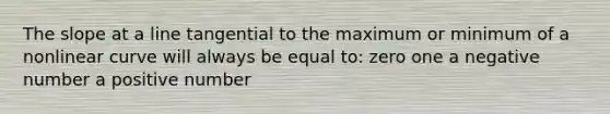 The slope at a line tangential to the maximum or minimum of a nonlinear curve will always be equal to: zero one a negative number a positive number