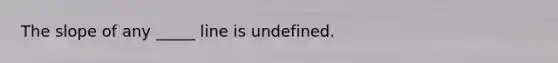 The slope of any _____ line is undefined.