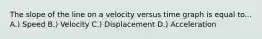 The slope of the line on a velocity versus time graph is equal to... A.) Speed B.) Velocity C.) Displacement D.) Acceleration