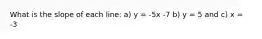 What is the slope of each line: a) y = -5x -7 b) y = 5 and c) x = -3