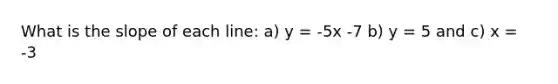 What is the slope of each line: a) y = -5x -7 b) y = 5 and c) x = -3